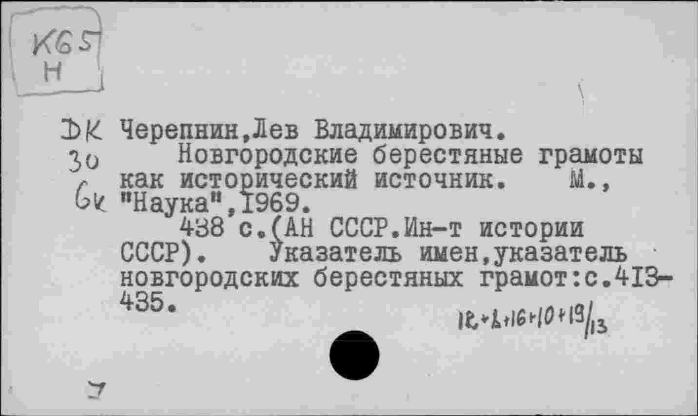 ﻿М Зо 6/
Черепнин»Лев Владимирович.
Новгородские берестяные грамоты как исторический источник. М.» "Наука“,1969.
438 с.(АН СССР.Ин-т истории СССР). Указатель имен,указатель новгородских берестяных грамот:с.413-435‘